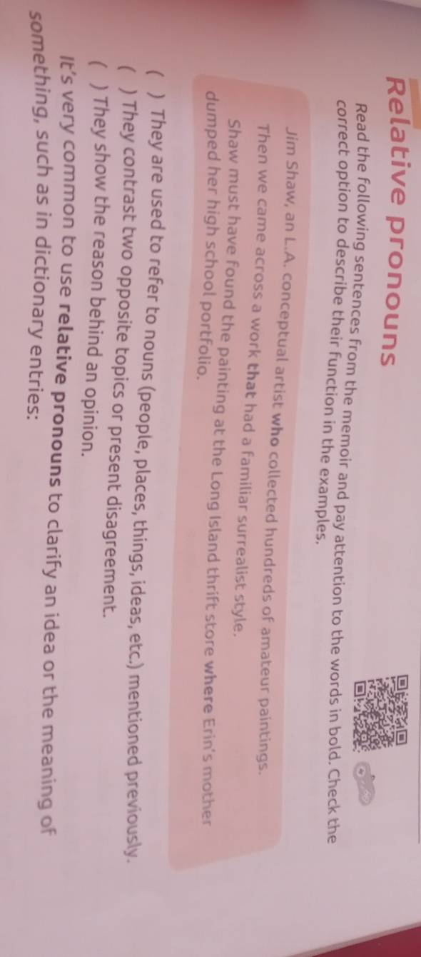 Relative pronouns 
Read the following sentences from the memoir and pay attention to the words in bold. Check the 
correct option to describe their function in the examples. 
Jim Shaw, an L.A. conceptual artist who collected hundreds of amateur paintings. 
Then we came across a work that had a familiar surrealist style. 
Shaw must have found the painting at the Long Island thrift store where Erin's mother 
dumped her high school portfolio. 
( ) They are used to refer to nouns (people, places, things, ideas, etc.) mentioned previously. 
) They contrast two opposite topics or present disagreement. 
) They show the reason behind an opinion. 
It’s very common to use relative pronouns to clarify an idea or the meaning of 
something, such as in dictionary entries:
