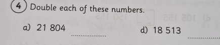 4 ) Double each of these numbers. 
_ 
_ 
a 21 804 d) 18 513