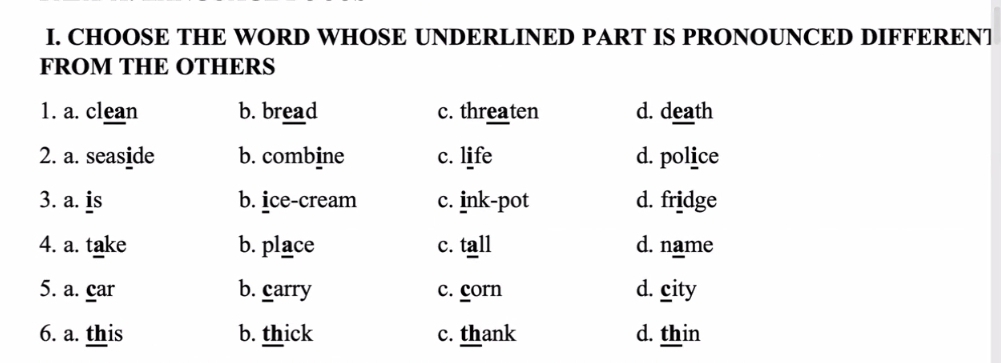 CHOOSE THE WORD WHOSE UNDERLINED PART IS PRONOUNCED DIFFERENT
FROM THE OTHERS
1. a. clean b. bread c. threaten d. death
2. a. seaside b. combine c. life d. police
3. a. is b. ice-cream c. ink-pot d. fridge
4. a. take b. place c. tall d. name
5. a. car b. carry c. corn d. city
6. a. this b. thick c. thank d. thin