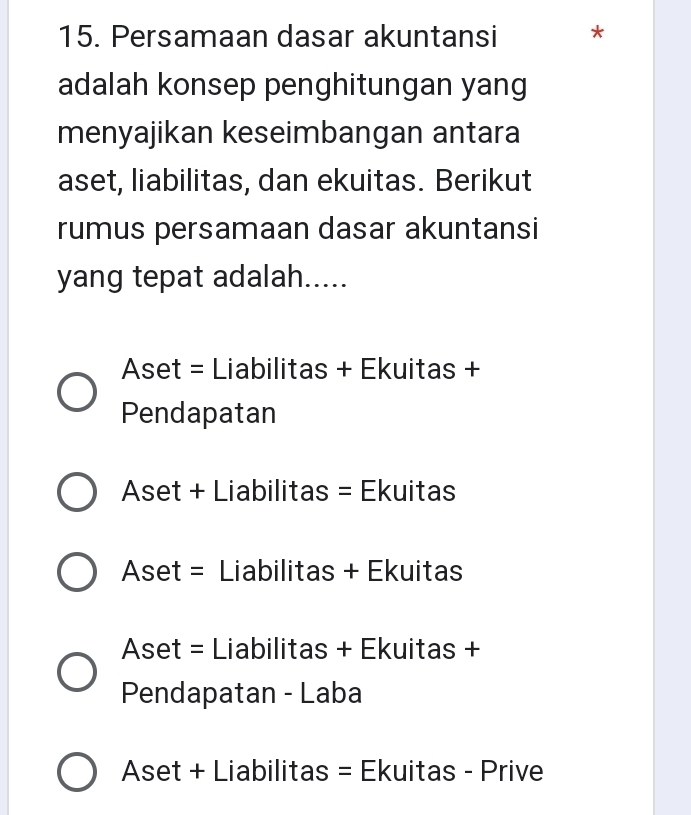 Persamaan dasar akuntansi *
adalah konsep penghitungan yang
menyajikan keseimbangan antara
aset, liabilitas, dan ekuitas. Berikut
rumus persamaan dasar akuntansi
yang tepat adalah.....
Aset = Liabilitas + Ekuitas +
Pendapatan
Aset + Liabilitas = Ekuitas
Aset = Liabilitas + Ekuitas
Aset = Liabilitas + Ekuitas +
Pendapatan - Laba
Aset + Liabilitas = Ekuitas - Prive