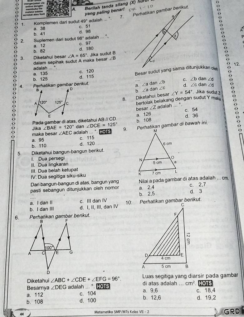 mengerjakan vía
A. Berilah tanda silang (X) hur
yang paling benar!
1. Komplemen dari sudut 49° adalah ... ".
a. 38 c. 51
b. 41 d. 98
A
2. Suplemen dari sudut 98° adalah ...
a. 12
c. 97
b. 82 d. 180
3. Diketahui besar ∠ A=65°. Jika sudut B
:
dalam sepihak sudut A maka besar ∠ B
12.
adalah ...°
a. 135 c. 120
b. 125 d. 115 
4. Perhatikan gambar berikut. dan ∠ b d. ∠ c dan ∠ d 。
C. ∠ b dan ∠ d
a. ∠ a
b. ∠ a
dan ∠ c. Jika sudut 
8. Diketahui besar ∠ Y=54°
bertolak belakang dengan sudut Y mak
besar ∠ Z c. 54
adalah ... °.
Pada gambar di atas, diketahui ABparallel CD. a. 126 d. 36
Jika ∠ BAE=120° dan ∠ DCE=125° b. 108
maka besar ∠ AEC adalah ... °. HOTS 9. Perhatikan gambar di bawah ini.
a. 95 c. 115
b. 110 d. 120
5. Diketahui bangun-bangun berikut.
I. Dua persegi
II. Dua lingkaran 
III. Dua belah ketupat
IV. Dua segitiga siku-siku 
Dari bangun-bangun di atas, bangun yang Nilai a pada gambar di atas adalah ... cm.
pasti sebangun ditunjukkan oleh nomor a. 2,4 c. 2,7 d. 3
b. 2,5
a. I dan II c. III dan IV
b. I dan III d. I, II, III, dan IV 
6. 
Diketahui ∠ ABC+∠ CDE+∠ EFG=96°. Luas segitiga yang diarsir pada gambar
di atas adalah ...
Besarnya ∠ DEG adalah ... °. HOTS _ cm^2. HOTS
a. 9,6 c. 18,4
a. 112 c. 104 b. 12,6 d. 19,2
b. 108 d. 100
44
Matematika SMP/MTs Kelas VII - 2 GRD