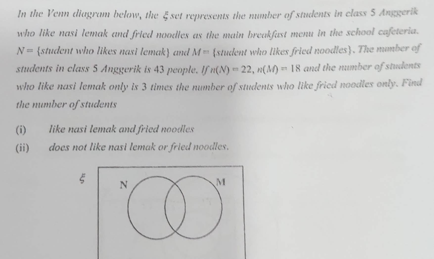 In the Venn diagram below, the ξset represents the number of students in class 5 Anggerik 
who like nasi lemak and fried noodles as the main breakfast menu in the school cafeteria.
N= student who likes nasi lemak and M= student who likes fried noodles. The mumber of 
students in class 5 Anggerik is 43 people. If n(N)=22, n(M)=18 and the number of students 
who like nasi lemak only is 3 times the number of students who like fried noodles only. Find 
the number of students 
(i) like nasi lemak and fried noodles 
(ii) does not like nasi lemak or fried noodles. 
ξ 
N 
M