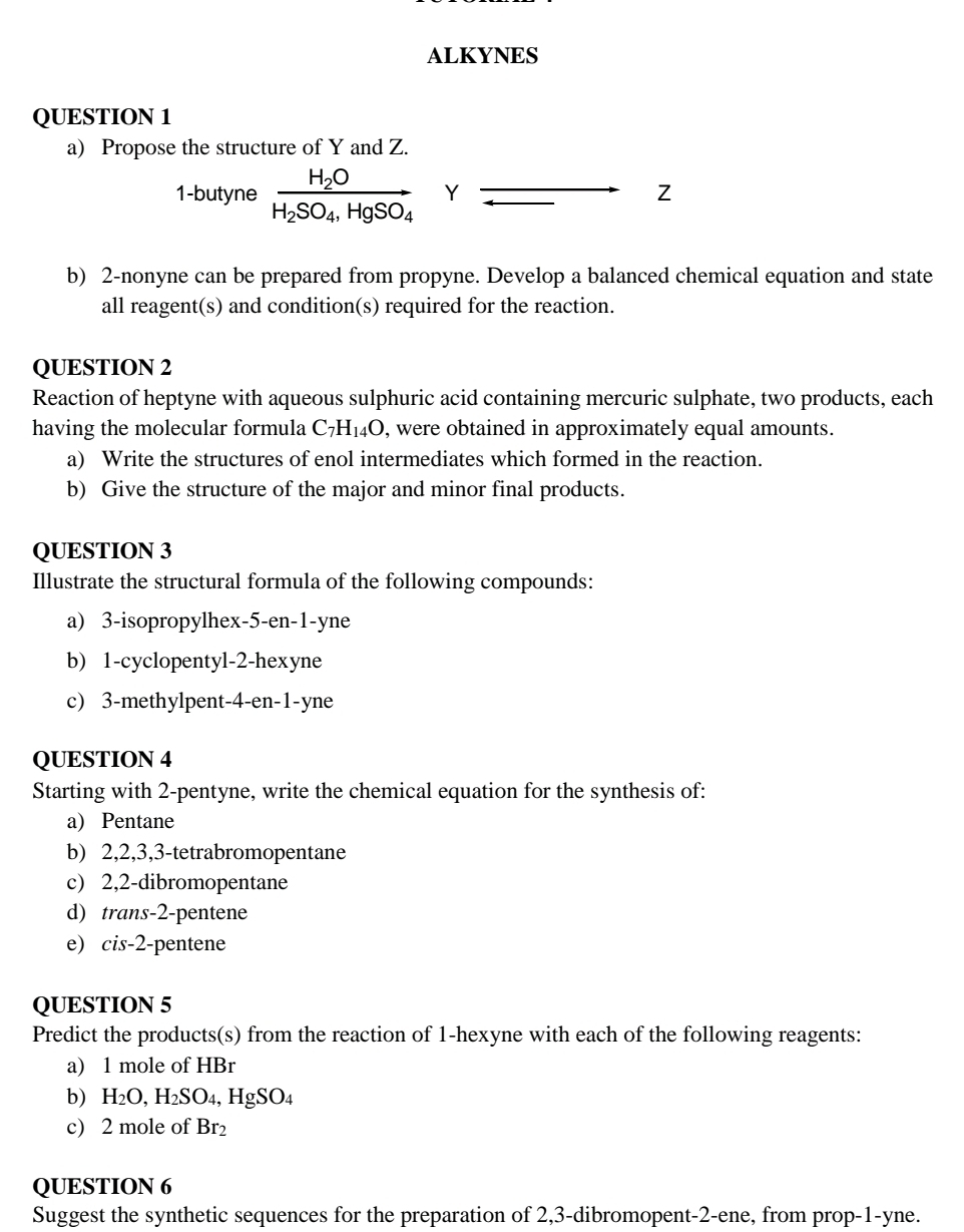 ALKYNES 
QUESTION 1 
a) Propose the structure of Y and Z. 
1-butyne frac H_2OH_2SO_4, HgSO_4 Y Z 
b) 2 -nonyne can be prepared from propyne. Develop a balanced chemical equation and state 
all reagent(s) and condition(s) required for the reaction. 
QUESTION 2 
Reaction of heptyne with aqueous sulphuric acid containing mercuric sulphate, two products, each 
having the molecular formula C_7H_14O , were obtained in approximately equal amounts. 
a) Write the structures of enol intermediates which formed in the reaction. 
b) Give the structure of the major and minor final products. 
QUESTION 3 
Illustrate the structural formula of the following compounds: 
a) 3-isopropylhex- 5 -en -1-yne
b) 1 -cyclopentyl -2 -hexyne 
c) 3 -methylpent -4 -en -1 -yne 
QUESTION 4 
Starting with 2 -pentyne, write the chemical equation for the synthesis of: 
a) Pentane 
b) 2, 2, 3, 3 -tetrabromopentane 
c) 2, 2 -dibromopentane 
d) trans -2 -pentene 
e) cis -2 -pentene 
QUESTION 5 
Predict the products(s) from the reaction of 1 -hexyne with each of the following reagents: 
a) 1 mole of HBr
b) H_2O, H_2SO_4, HgSO_4
c) 2 mole of Br_2
QUESTION 6 
Suggest the synthetic sequences for the preparation of 2, 3 -dibromopent -2 -ene, from prop -1-yne.