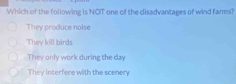 Which of the following is NOT one of the disadvantages of wind farms?
They produce noise
They kill birds
They only work during the day
They interfere with the scenery