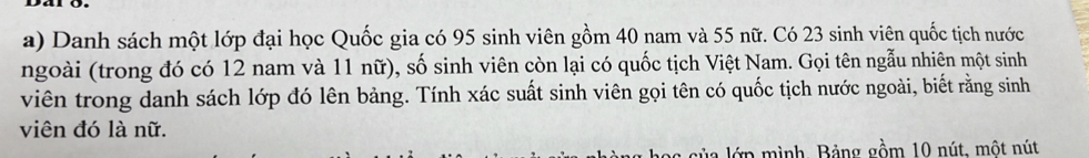 Danh sách một lớp đại học Quốc gia có 95 sinh viên gồm 40 nam và 55 nữ. Có 23 sinh viên quốc tịch nước 
ngoài (trong đó có 12 nam và 11 nữ), số sinh viên còn lại có quốc tịch Việt Nam. Gọi tên ngẫu nhiên một sinh 
viên trong danh sách lớp đó lên bảng. Tính xác suất sinh viên gọi tên có quốc tịch nước ngoài, biết rằng sinh 
viên đó là nữ. 
lớ p mình, Bảng gồm 10 nút, một nút