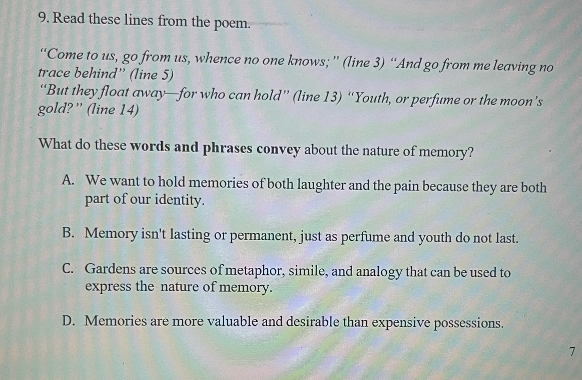 Read these lines from the poem.
“Come to us, go from us, whence no one knows; ” (line 3) “And go from me leaving no
trace behind” (line 5)
“But they float away—for who can hold” (line 13) “Youth, or perfume or the moon’s
gold?” (line 14)
What do these words and phrases convey about the nature of memory?
A. We want to hold memories of both laughter and the pain because they are both
part of our identity.
B. Memory isn't lasting or permanent, just as perfume and youth do not last.
C. Gardens are sources of metaphor, simile, and analogy that can be used to
express the nature of memory.
D. Memories are more valuable and desirable than expensive possessions.
7