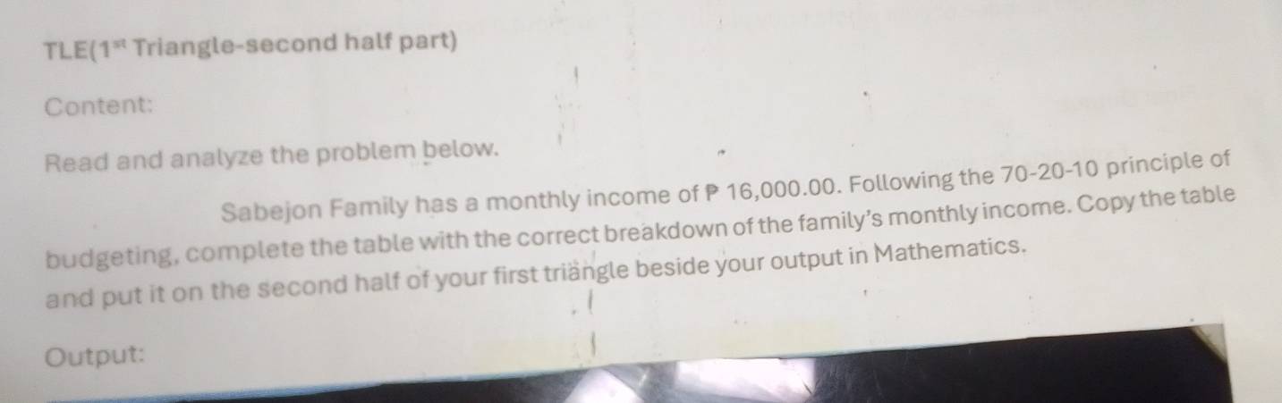 TLE(1* Triangle-second half part) 
Content: 
Read and analyze the problem below. 
Sabejon Family has a monthly income of P 16,000.00. Following the 70 - 20 - 10 principle of 
budgeting, complete the table with the correct breakdown of the family’s monthly income. Copy the table 
and put it on the second half of your first triängle beside your output in Mathematics. 
Output: