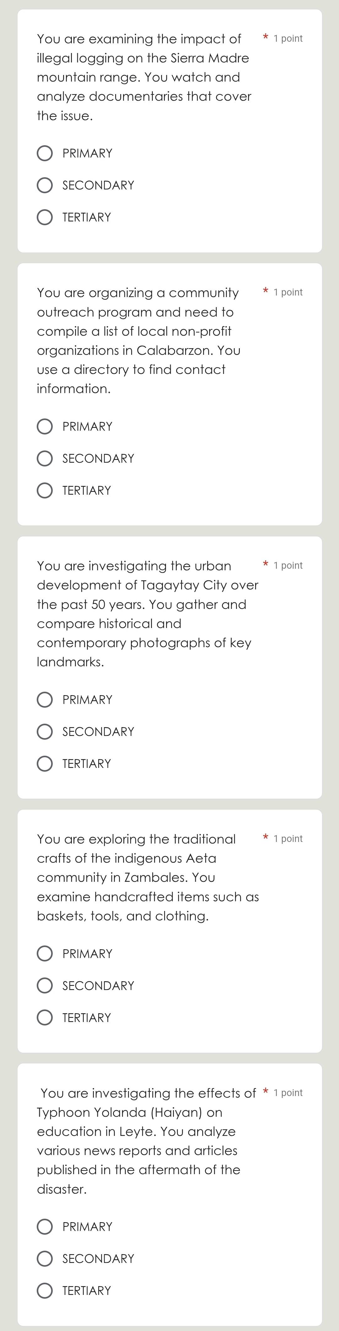You are examining the impact of 1 point
illegal logging on the Sierra Madre
mountain range. You watch and
analyze documentaries that cover
the issue.
PRIMARY
SECONDARY
TERTIARY
You are organizing a community 1 point
outreach program and need to
compile a list of local non-profit
organizations in Calabarzon. You
use a directory to find contact
information.
PRIMARY
SECONDARY
TERTIARY
You are investigating the urban 1 point
development of Tagaytay City over
the past 50 years. You gather and
compare historical and
contemporary photographs of key
landmarks.
PRIMARY
SECONDARY
TERTIARY
You are exploring the traditional 1 point
crafts of the indigenous Aeta
community in Zambales. You
examine handcrafted items such as
baskets, tools, and clothing.
PRIMARY
SECONDARY
TERTIARY
You are investigating the effects of * 1 point
Typhoon Yolanda (Haiyan) on
education in Leyte. You analyze
various news reports and articles
published in the aftermath of the
disaster.
PRIMARY
SECONDARY
TERTIARY