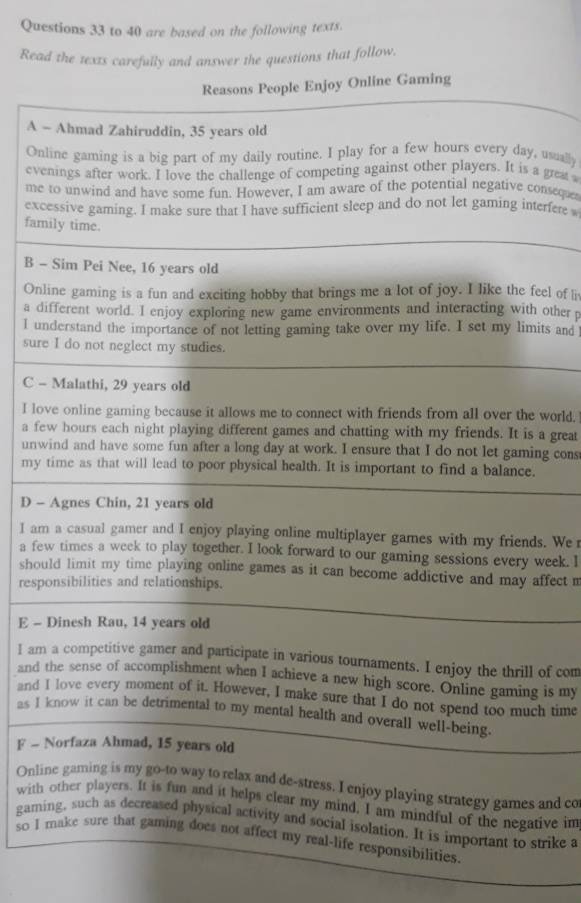 to 40 are based on the following texts.
Read the texts carefully and answer the questions that follow.
Reasons People Enjoy Online Gaming
A - Ahmad Zahiruddin, 35 years old
Online gaming is a big part of my daily routine. I play for a few hours every day, usually
evenings after work. I love the challenge of competing against other players. It is a great a
me to unwind and have some fun. However, I am aware of the potential negative consequer
excessive gaming. I make sure that I have sufficient sleep and do not let gaming interfere 
family time.
B - Sim Pei Nee, 16 years old
Online gaming is a fun and exciting hobby that brings me a lot of joy. I like the feel of li
a different world. I enjoy exploring new game environments and interacting with other 
I understand the importance of not letting gaming take over my life. I set my limits and
sure I do not neglect my studies.
C - Malathi, 29 years old
I love online gaming because it allows me to connect with friends from all over the world.
a few hours each night playing different games and chatting with my friends. It is a great
unwind and have some fun after a long day at work. I ensure that I do not let gaming cons
my time as that will lead to poor physical health. It is important to find a balance.
D - Agnes Chin, 21 years old
I am a casual gamer and I enjoy playing online multiplayer games with my friends. We r
a few times a week to play together. I look forward to our gaming sessions every week. l
should limit my time playing online games as it can become addictive and may affect m
responsibilities and relationships.
E - Dinesh Rau, 14 years old
I am a competitive gamer and participate in various tournaments. I enjoy the thrill of com
and the sense of accomplishment when I achieve a new high score. Online gaming is my
and I love every moment of it. However, I make sure that I do not spend too much time
as I know it can be detrimental to my mental health and overall well-being.
F - Norfaza Ahmad, 15 years old
Online gaming is my go-to way to relax and de-stress. I enjoy playing strategy games and co
with other players. It is fun and it helps clear my mind, I am mindful of the negative im
gaming, such as decreased physical activity and social isolation. It is important to strike a
so I make sure that gaming does not affect my real-life responsibilities.