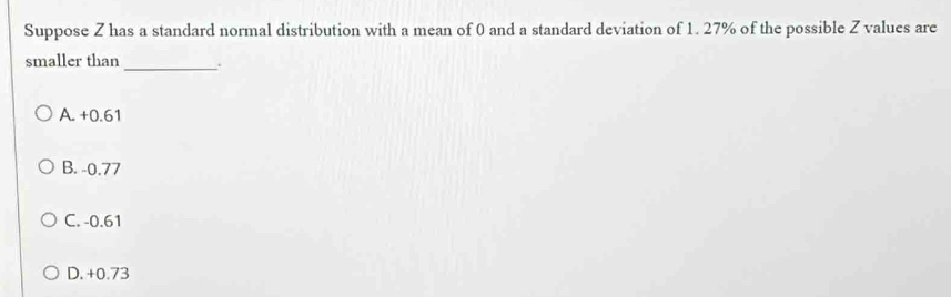 Suppose Z has a standard normal distribution with a mean of 0 and a standard deviation of 1. 27% of the possible Z values are
smaller than _.
A. +0.61
B. -0.77
C. -0.61
D. +0.73