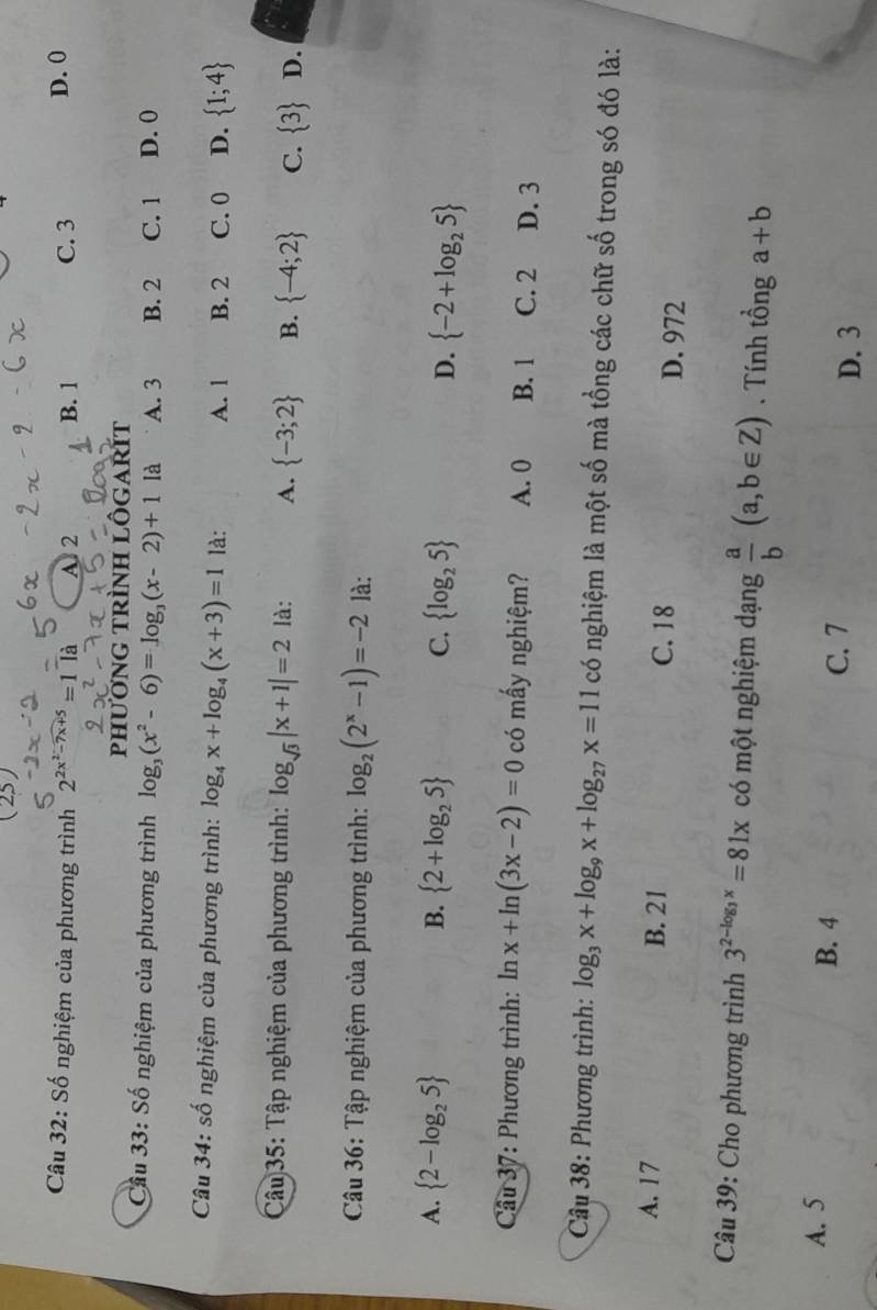 Số nghiệm của phương trình 2^(2x^2)-7x+5=1 là A 2 B. 1 C. 3
D. 0
phươnG trìnH lÔGARÍT
Cầu 33: Số nghiệm của phương trình log _3(x^2-6)=log _3(x-2)+11a A. 3 B. 2 C. 1 D. 0
Câu 34: số nghiệm của phương trình: log _4x+log _4(x+3)=1 là: A. 1 B. 2 C. 0 D.  1;4
Câu 35: Tập nghiệm của phương trình: log _sqrt(3)|x+1|=2 là: A.  -3;2 B.  -4;2 C.  3 D.
Câu 36: Tập nghiệm của phương trình: log _2(2^x-1)=-2 là:
A.  2-log _25 B.  2+log _25 C.  log _25 D.  -2+log _25
Câu 37: Phương trình: ln x+ln (3x-2)=0 có mấy nghiệm? A. 0 B. 1 C. 2 D. 3
Câu 38: Phương trình: log _3x+log _9x+log _27x=11 có nghiệm là một số mà tổng các chữ số trong só đó là:
A. 17 B. 21 C. 18 D. 972
Câu 39: Cho phương trình 3^(2-log _3)x=81x có một nghiệm dạng  a/b (a,b∈ Z). Tính tổng a+b
A. 5
B. 4 C. 7
D. 3