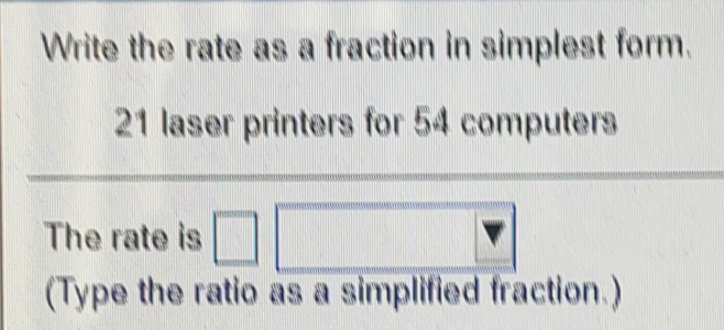 Write the rate as a fraction in simplest form.
21 laser printers for 54 computers
The rate is
(Type the ratio as a simplitied fraction.)