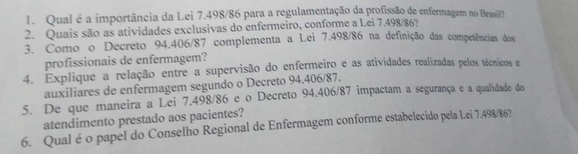 Qual é a importância da Lei 7.498/86 para a regulamentação da profissão de enfermagem no Brasil? 
2. Quais são as atividades exclusivas do enfermeiro, conforme a Lei 7.498/86? 
3. Como o Decreto 94.406/87 complementa a Lei 7.498/86 na definição das competências dos 
profissionais de enfermagem? 
4. Explique a relação entre a supervisão do enfermeiro e as atividades realizadas pelos técnicos e 
auxiliares de enfermagem segundo o Decreto 94.406/87. 
5. De que maneira a Lei 7.498/86 e o Decreto 94.406/87 impactam a segurança e a qualidade do 
atendimento prestado aos pacientes? 
6. Qual é o papel do Conselho Regional de Enfermagem conforme estabelecido pela Lei 7.498/86?