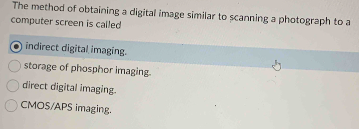 The method of obtaining a digital image similar to scanning a photograph to a
computer screen is called
indirect digital imaging.
storage of phosphor imaging.
direct digital imaging.
CMOS/APS imaging.