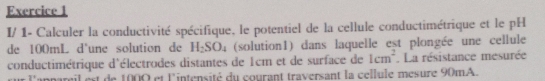 I/ 1- Calculer la conductivité spécifique, le potentiel de la cellule conductimétrique et le pH 
de 100mL d'une solution de H_2SO_4 (solution1) dans laquelle est plongée une cellule 
conductimétrique d'électrodes distantes de 1cm et de surface de 1cm^2. La résistance mesurée 
e l'appareil est de 1000 et lintensité du courant traversant la cellule mesure 90mA.