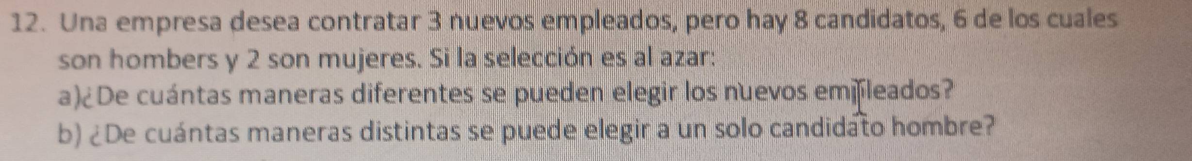 Una empresa desea contratar 3 nuevos empleados, pero hay 8 candidatos, 6 de los cuales 
son hombers y 2 son mujeres. Si la selección es al azar: 
a)¿De cuántas maneras diferentes se pueden elegir los nuevos emfleados? 
b) ¿De cuántas maneras distintas se puede elegir a un solo candidato hombre?