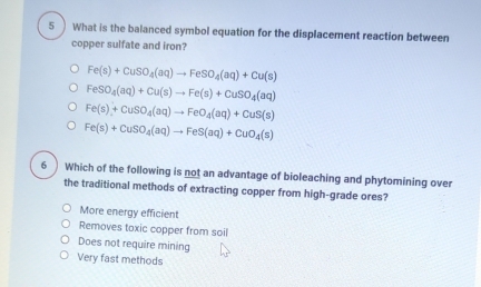 5 )What is the balanced symbol equation for the displacement reaction between
copper sulfate and iron?
Fe(s)+CuSO_4(aq)to FeSO_4(aq)+Cu(s)
FeSO_4(aq)+Cu(s)to Fe(s)+CuSO_4(aq)
Fe(s)+CuSO_4(aq)to FeO_4(aq)+CuS(s)
Fe(s)+CuSO_4(aq)to FeS(aq)+CuO_4(s)
6 Which of the following is not an advantage of bioleaching and phytomining over
the traditional methods of extracting copper from high-grade ores?
More energy efficient
Removes toxic copper from soil
Does not require mining
Very fast methods