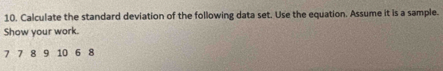 Calculate the standard deviation of the following data set. Use the equation. Assume it is a sample. 
Show your work.
7 7 8 9 10 6 8