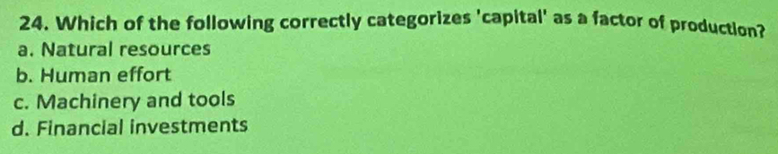 Which of the following correctly categorizes 'capital' as a factor of production?
a. Natural resources
b. Human effort
c. Machinery and tools
d. Financial investments