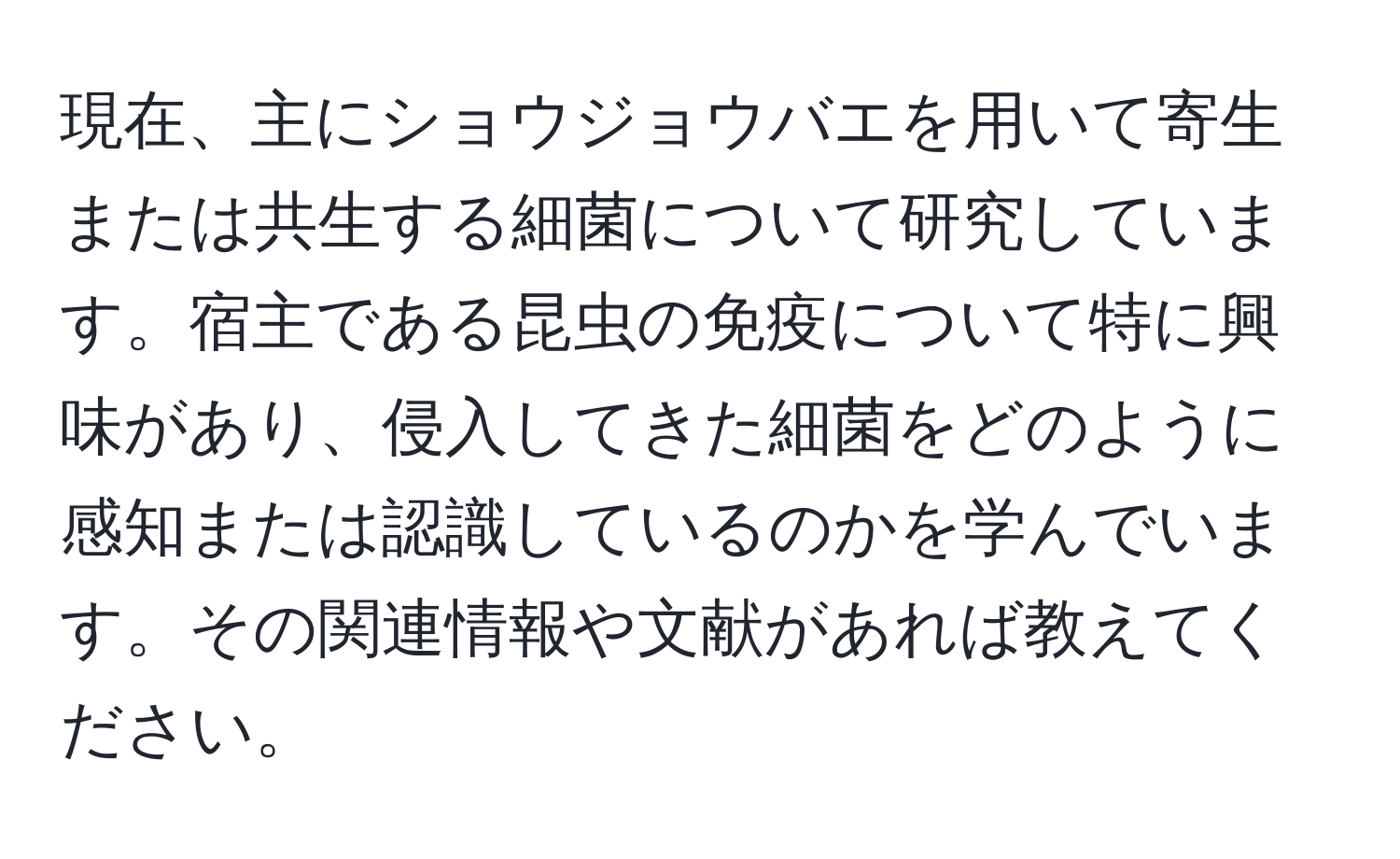 現在、主にショウジョウバエを用いて寄生または共生する細菌について研究しています。宿主である昆虫の免疫について特に興味があり、侵入してきた細菌をどのように感知または認識しているのかを学んでいます。その関連情報や文献があれば教えてください。