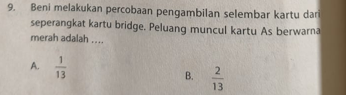 Beni melakukan percobaan pengambilan selembar kartu dari
seperangkat kartu bridge. Peluang muncul kartu As berwarna
merah adalah ....
A.  1/13  B.  2/13 