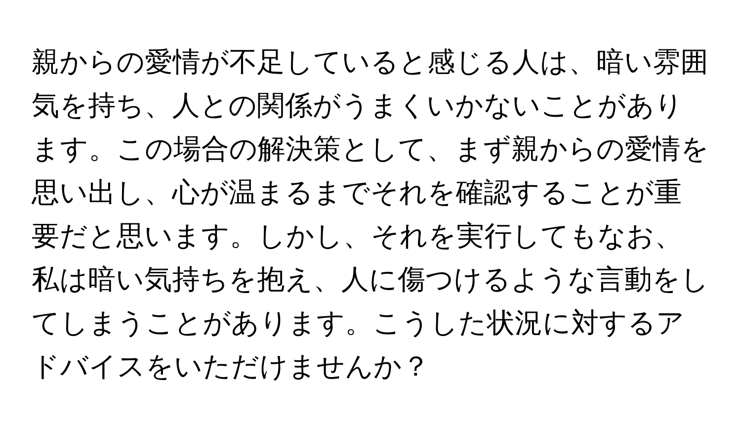 親からの愛情が不足していると感じる人は、暗い雰囲気を持ち、人との関係がうまくいかないことがあります。この場合の解決策として、まず親からの愛情を思い出し、心が温まるまでそれを確認することが重要だと思います。しかし、それを実行してもなお、私は暗い気持ちを抱え、人に傷つけるような言動をしてしまうことがあります。こうした状況に対するアドバイスをいただけませんか？