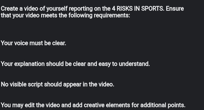 Create a video of yourself reporting on the 4 RISKS IN SPORTS. Ensure 
that your video meets the following requirements: 
Your voice must be clear. 
Your explanation should be clear and easy to understand. 
No visible script should appear in the video. 
You may edit the video and add creative elements for additional points.