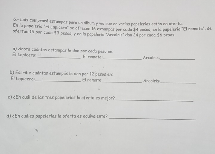 6.- Luis comprará estampas para un álbum y vio que en varias papelerías están en oferta. 
En la papelería "El Lapicero" se ofrecen 16 estampas por cada $4 pesos, en la papelería "El remate", se 
ofertan 15 por cada $3 pesos, y en la papelería "Arcoíris" dan 24 por cada $6 pesos. 
a) Anota cuántas estampas le dan por cada peso en: 
El Lapicero: _El remate:_ Arcoíris:_ 
b) Escribe cuántas estampas le dan por 12 pesos en: 
El Lapicero:_ El remate:_ Arcoíris:_ 
c) ¿En cuál de las tres papelerías la oferta es mejor?_ 
d) ¿En cuáles papelerías la oferta es equivalente?_