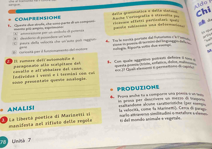 ch e al tramonto h 
sangue.
Aldo 
COMPRENSIoNE della grammatica e della sintassi Chi
Anche l'ortografia è stravolta per
1. Queste due strofe, che sono parte di un componi- ricavare effetti particolari: quali da
mento più ampio, esprimono: parole subiscono una deformazione
A ammirazione per un simbolo di potenza
_
ln què
B desiderio di possedere un'auto
artis
paura della velocità che un'auto può raggiun- 4. Tra le novità portate dal Futurismo c'è l'introd "sal
gere zione in p o esia di termini del linguag o d la 
D curiosità per il funzionamento del motore nologia. Riporta sotto due esempi.
sen
M
2. Il rumore dell'automobile è
paragonato allo scalpitare del 5. Con quale aggettivo potresti definire il tono d
cavallo e all’abbaiare del cane. questa poesia (triste, enfatico, dolce, malinçónico
_
Individua i versi e i termini con cui ecc.)? Quali elementi ti permettono di capirlo?
_
sono presentate queste analogie.
_PRODUZIONE
_6. Prova anche tu a comporre una poesia o un testo
in prosa per descrivere un mezzo di trasporto
ANALISI esaltandone alcune caratteristiche (per esempio
la velocità, come fa Marinetti). Cerca di parago.
3.º La libertà poetica di Marinetti si narlo attraverso similitudini o metafore a elemen-
manifesta nel rifiuto delle regole ti del mondo animale e vegetale.
78 Unità 7