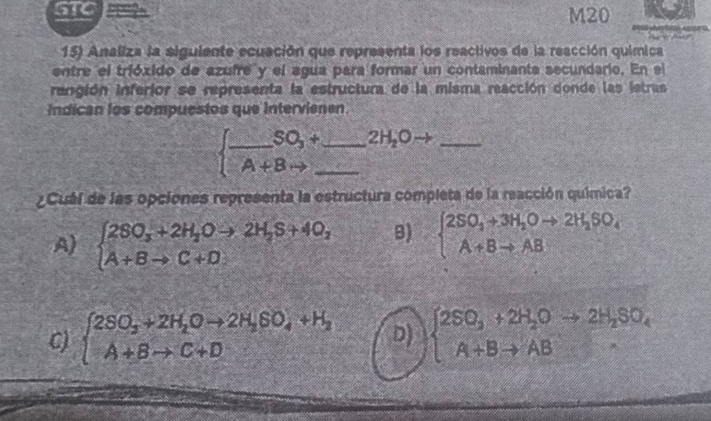 STC ?¨? M20
15) Analiza la siguiente ecuación que representa los reactivos de la reacción química
entre el trióxido de azufre y el agua para formar un contaminanta secundario. En el
rangión inferior se representa la estructura de la misma reacción donde las istras
Indican los compuestos que Intervienen
_ SO_3+ _  2H_2Oto _
_ A+B
¿Cuál de las opciones representa la estructura completa de la reacción química?
A) beginarrayl 2SO_3+2H_2Oto 2H_2S+4O_2 A+Bto C+D.endarray. B) beginarrayl 2SO_3+3H_2Oto 2H_2SO_4 A+Bto ABendarray.
C) beginarrayl 2SO_3+2H_2Oto 2H_3SO_4+H_2 A+Bto C+Dendarray. D) beginarrayl 2SO_3+2H_2Oto 2H_2SO_4 A+Bto ABendarray.