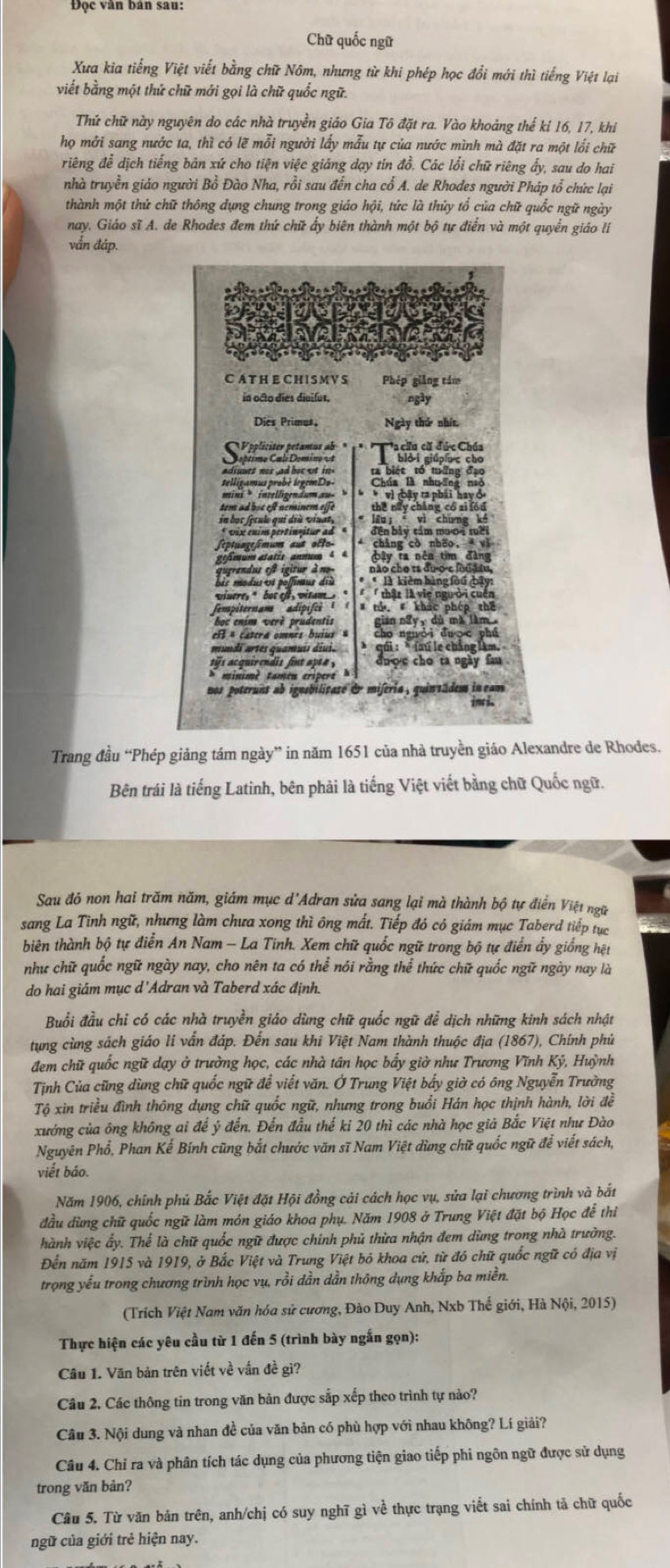 Chữ quốc ngữ
Xưa kia tiếng Việt viết bằng chữ Nôm, nhưng từ khi phép học đổi mới thì tiếng Việt lại
viết bằng một thứ chữ mới gọi là chữ quốc ngữ.
Thứ chữ này nguyên do các nhà truyền giáo Gia Tô đặt ra. Vào khoảng thế kí 16, 17, khi
họ mởi sang nước ta, thì có lẽ mỗi người lấy mẫu tự của nước mình mà đặt ra một lối chữ
riêng để dịch tiếng bản xứ cho tiện việc giảng dạy tín đồ. Các lối chữ riêng ấy, sau do hai
nhà truyền giáo người Bồ Đào Nha, rồi sau đến cha cổ A. de Rhodes người Pháp tổ chức lại
thành một thứ chữ thông dụng chung trong giáo hội, tức là thủy tổ của chữ quốc ngữ ngày
nay. Giáo sĩ A. de Rhodes đem thứ chữ ấy biên thành một bộ tự điễn và một quyển giáo lí
vắn đáp.
Phép giảng tám
in octo díes divifus. ngày
Dies Primus, Ngày thứ nhít,
C Pppliciter petanus ab  * Ta chu cã đức Chúa
Coptimo Cal Domino e bloi giúpuc cho
adiunes nos ad boe ut in ta biét tổ tuỡng đạo
Chúa B nhuờng naô
mini >intelligendum au- > * * vì oậy ra phái hay ở
tem ad boe eft neminem eife the này cháng có zi fóu
* lêu  vì chưng kế
* vix ením pertínuitur ad đền bảy tầm mưoi rời
* chàng cò nho,  vì
gmum atatits annum 4 4 bây ta nên tìm đàng
não cho τs đuo-c lou đầu,
* * là kiêm hàng fou bậy:
Wnere ' but ef vitam   thât là vie người cuển
fempiternam adipifes      th  khác phép thế
boc enim verè prudentis gian ngyy dù mà làm 
ell a catera omnes buius = cho nguài duợc phú
*  qối : * laú le chẳng làm,
tis acquirendis fint apta , duoc cho ta ngày fan
nos poteruns ab ignsbilicase dr miferia, quintädem in cam 
inci.
Trang đầu “Phép giảng tám ngày” in năm 1651 của nhà truyền giáo Alexandre de Rhodes.
Bên trái là tiếng Latinh, bên phải là tiếng Việt viết bằng chữ Quốc ngữ.
Sau đó non hai trăm năm, giám mục d'Adran sửa sang lại mà thành bộ tự điển Việt ngữ
sang La Tình ngữ, nhưng làm chưa xong thì ông mất. Tiếp đó có giám mục Taberd tiếp tục
biên thành bộ tự điễn An Nam - La Tinh. Xem chữ quốc ngữ trong bộ tự điển ẩy giống hệt
như chữ quốc ngữ ngày nay, cho nên ta có thể nói rằng thể thức chữ quốc ngữ ngày nay là
do hai giám mục d'Adran và Taberd xác định.
Buổi đầu chỉ có các nhà truyền giáo dùng chữ quốc ngữ để dịch những kinh sách nhật
tung cùng sách giáo li vẫn đáp. Đến sau khi Việt Nam thành thuộc địa (1867), Chính phủ
đem chữ quốc ngữ dạy ở trường học, các nhà tân học bấy giờ như Trương Vĩnh Ký, Huỳnh
Tịnh Của cũng dùng chữ quốc ngữ để viết văn. Ở Trung Việt bấy giờ có ông Nguyễn Trường
Tộ xin triều đình thông dụng chữ quốc ngữ, nhưng trong buổi Hán học thịnh hành, lời đề
xướng của ông không ai để ý đến. Đến đầu thế ki 20 thì các nhà học già Bắc Việt như Đào
Nguyên Phổ, Phan Kế Bính cũng bắt chước văn sĩ Nam Việt dùng chữ quốc ngữ để viết sách,
viết báo.
Năm 1906, chính phủ Bắc Việt đặt Hội đồng cải cách học vụ, sửa lại chương trình và bắt
đầu dùng chữ quốc ngữ làm món giáo khoa phụ. Năm 1908 ở Trung Việt đặt bộ Học đễ thi
hành việc ẩy. Thể là chữ quốc ngữ được chính phủ thừa nhận đem dùng trong nhà trường.
Đến năm 1915 và 1919, ở Bắc Việt và Trung Việt bỏ khoa cử, từ đó chữ quốc ngữ có địa vị
trọng yếu trong chương trình học vụ, rồi dần dần thông dụng khắp ba miền.
(Trích Việt Nam văn hóa sử cương, Đào Duy Anh, Nxb Thế giới, Hà Nội, 2015)
Thực hiện các yêu cầu từ 1 đến 5 (trình bày ngắn gọn):
Câu 1. Văn bản trên viết về vấn đề gì?
Câu 2. Các thông tin trong văn bản được sắp xếp theo trình tự nào?
Câu 3. Nội dung và nhan đề của văn bản có phù hợp với nhau không? Lí giải?
Câu 4. Chỉ ra và phân tích tác dụng của phương tiện giao tiếp phi ngôn ngữ được sử dụng
trong văn bản?
Câu 5. Từ văn bản trên, anh/chị có suy nghĩ gì về thực trạng viết sai chính tả chữ quốc
ngữ của giới trẻ hiện nay.
