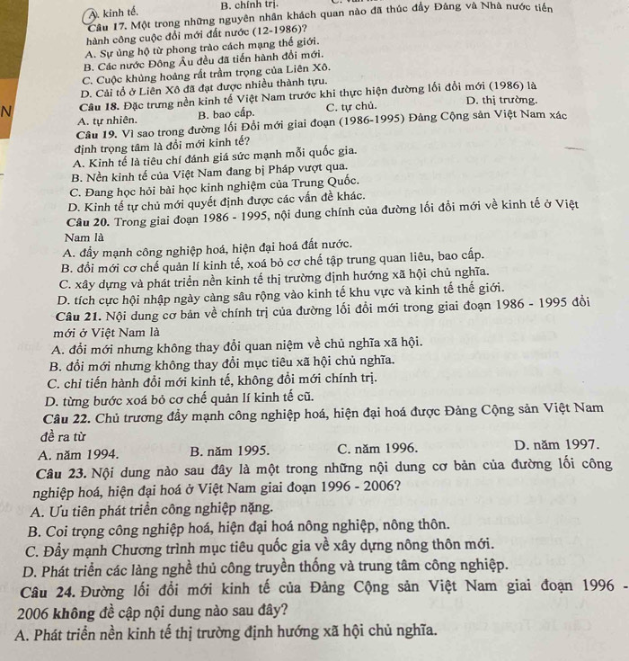 A. kinh tế,
B. chính trị.
Cầu 17. Một trong những nguyên nhân khách quan nào đã thúc đầy Đảng và Nhà nước tiên
hành công cuộc đổi mới đất nước (12-1986)?
A. Sự ủng hộ từ phong trào cách mạng thế giới.
B. Các nước Đông Âu đều đã tiến hành đổi mới.
C. Cuộc khủng hoàng rất trầm trọng của Liên Xô.
D. Cải tổ ở Liên Xô đã đạt được nhiều thành tựu.
N Câu 18. Đặc trưng nền kinh tế Việt Nam trước khi thực hiện đường lối đổi mới (1986) là D. thị trường.
A. tự nhiên. B. bao cấp. C. tự chủ.
Câu 19. Vì sao trong đường lối Đổi mới giai đoạn (1986-1995) Đảng Cộng sản Việt Nam xác
định trọng tâm là đổi mới kinh tế?
A. Kinh tế là tiêu chí đánh giá sức mạnh mỗi quốc gia.
B. Nền kinh tế của Việt Nam đang bị Pháp vượt qua.
C. Đang học hỏi bài học kinh nghiệm của Trung Quốc.
D. Kinh tế tự chủ mới quyết định được các vấn đề khác.
Câu 20. Trong giai đoạn 1986 - 1995, nội dung chính của đường lối đổi mới về kinh tế ở Việt
Nam là
A. đầy mạnh công nghiệp hoá, hiện đại hoá đất nước.
B. đổi mới cơ chế quản lí kinh tế, xoá bỏ cơ chế tập trung quan liêu, bao cấp.
C. xây dựng và phát triển nền kinh tế thị trường định hướng xã hội chủ nghĩa.
D. tích cực hội nhập ngày càng sâu rộng vào kinh tế khu vực và kinh tế thế giới.
Câu 21. Nội dung cơ bản về chính trị của đường lối đổi mới trong giai đoạn 1986 - 1995 đổi
mới ở Việt Nam là
A. đổi mới nhưng không thay đổi quan niệm về chủ nghĩa xã hội.
B. đổi mới nhưng không thay đổi mục tiêu xã hội chủ nghĩa.
C. chỉ tiến hành đổi mới kinh tế, không đổi mới chính trị.
D. từng bước xoá bỏ cơ chế quản lí kinh tế cũ.
Câu 22. Chủ trương đầy mạnh công nghiệp hoá, hiện đại hoá được Đảng Cộng sản Việt Nam
đề ra từ
A. năm 1994. B. năm 1995. C. năm 1996. D. năm 1997.
Câu 23. Nội dung nào sau đây là một trong những nội dung cơ bản của đường lối công
nghiệp hoá, hiện đại hoá ở Việt Nam giai đoạn 1996 - 2006?
A. Ưu tiên phát triển công nghiệp nặng.
B. Coi trọng công nghiệp hoá, hiện đại hoá nông nghiệp, nông thôn.
C. Đẩy mạnh Chương trình mục tiêu quốc gia về xây dựng nông thôn mới.
D. Phát triển các làng nghề thủ công truyền thống và trung tâm công nghiệp.
Câu 24. Đường lối đổi mới kinh tế của Đảng Cộng sản Việt Nam giai đoạn 1996 -
2006 không đề cập nội dung nào sau đây?
A. Phát triển nền kinh tế thị trường định hướng xã hội chủ nghĩa.