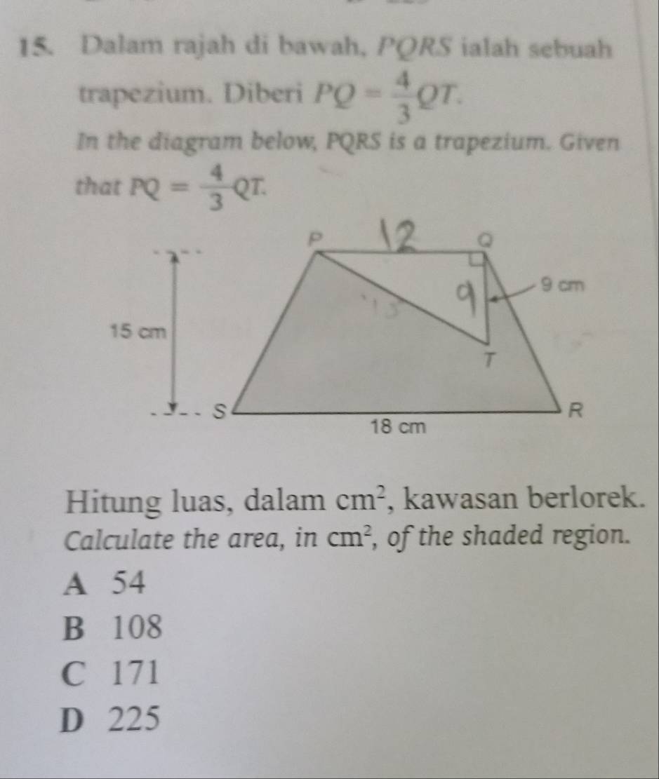 Dalam rajah di bawah, PQRS ialah sebuah
trapezium. Diberi PQ= 4/3 QT. 
In the diagram below, PQRS is a trapezium. Given
that PQ= 4/3 QT. 
Hitung luas, dalam cm^2 , kawasan berlorek.
Calculate the area, in cm^2 , of the shaded region.
A 54
B 108
C 171
D 225