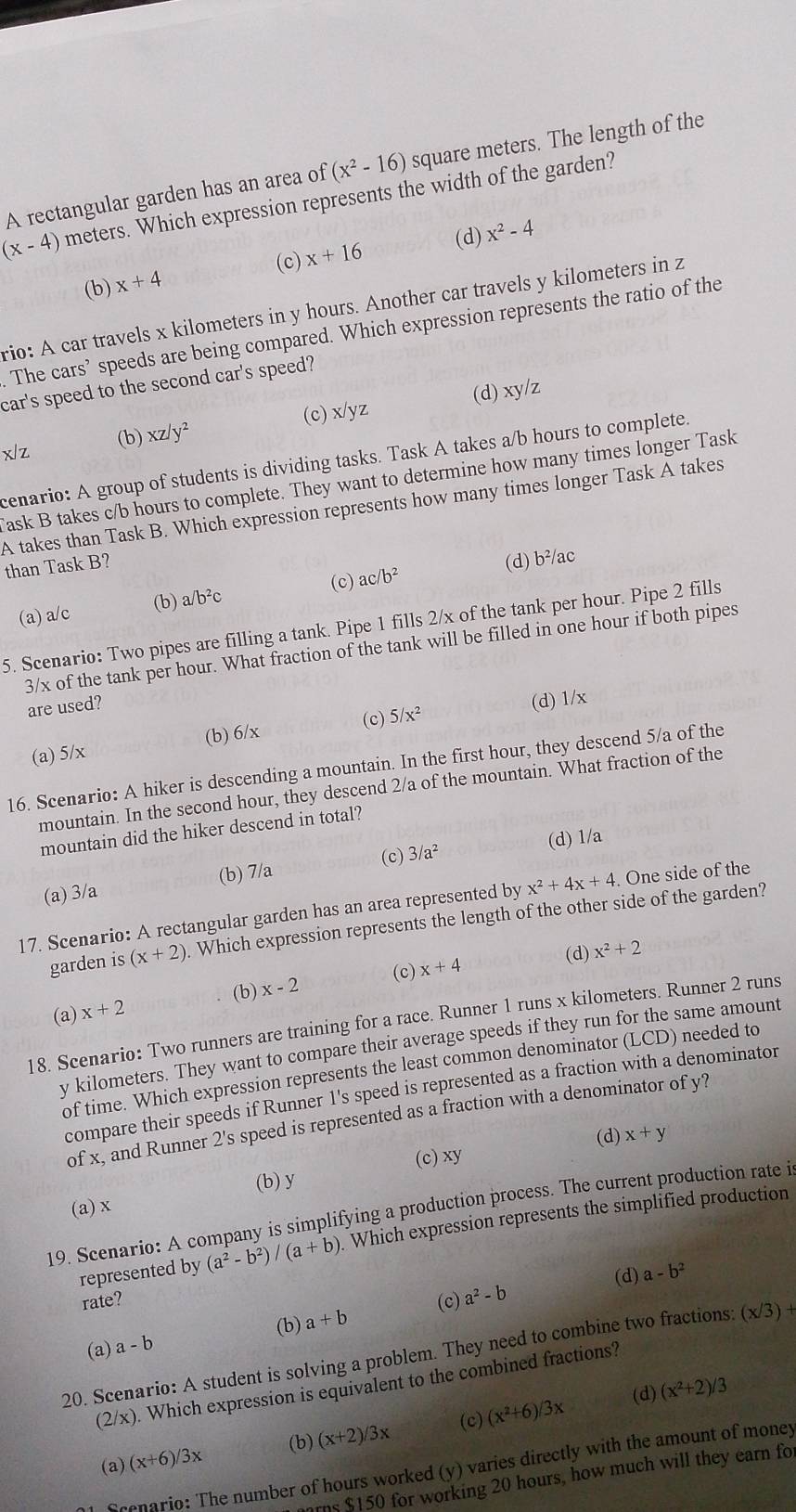 A rectangular garden has an area of (x^2-16) square meters. The length of the
(x-4) meters. Which expression represents the width of the garden?
(d)
(c)
(b) x+4 x+16 x^2-4
rio: A car travels x kilometers in y hours. Another car travels y kilometers in z
Thecars' speeds are being compared. Which expression represents the ratio of the
car's speed to the second car's speed?
(b) xz/y^2 (c) x/yz (d) xy/z
x|z
cenario: A group of students is dividing tasks. Task A takes a/b hours to complete.
ask B takes c/b hours to complete. They want to determine how many times longer Task
A takes than Task B. Which expression represents how many times longer Task A takes
than Task B
(a) a/c (c) ac/b^2 (d) b²/ac
(b) a/b^2c
5. Scenario: Two pipes are filling a tank. Pipe 1 fills 2/x of the tank per hour. Pipe 2 fills
3/x of the tank per hour. What fraction of the tank will be filled in one hour if both pipes
are used?
(a) 5/x (b) 6/x (c) 5/x^2 (d) 1/x
16. Scenario: A hiker is descending a mountain. In the first hour, they descend 5/a of the
mountain. In the second hour, they descend 2/a of the mountain. What fraction of the
mountain did the hiker descend in total?
(b) 7/a (c) 3/a^2 (d) 1/a
(a) 3/a
17. Scenario: A rectangular garden has an area represented by x^2+4x+4. One side of the
garden is (x+2). Which expression represents the length of the other side of the garden?
(d) x^2+2
(b) x-2 (c) x+4
(a) x+2
18. Scenario: Two runners are training for a race. Runner 1 runs x kilometers. Runner 2 runs
y kilometers. They want to compare their average speeds if they run for the same amount
of time. Which expression represents the least common denominator (LCD) needed to
compare their speeds if Runner 1's speed is represented as a fraction with a denominator
of x, and Runner 2's speed is represented as a fraction with a denominator of y?
(d) x+y
(a) x (b) y (c) xy
19. Scenario: A company is simplifying a production process. The current production rate i
represented by (a^2-b^2)/(a+b). Which expression represents the simplified production
(d) a-b^2
rate? (c) a^2-b
(b)
(a) a-b a+b
20. Scenario: A student is solving a problem. They need to combine two fractions: (x/3)+
(2/x). Which expression is equivalent to the combined fractions?
(d) (x^2+2)/3
(a) (x+6)/3x (b) (x+2)/3x (c) (x^2+6)/3x
Shenario: The number of hours worked (y) varies directly with the amount of money
rns $150 for working 20 hours, how much will they earn fo