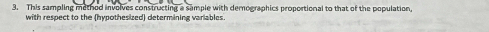 This sampling method involves constructing a sample with demographics proportional to that of the population, 
with respect to the (hypothesized) determining variables.