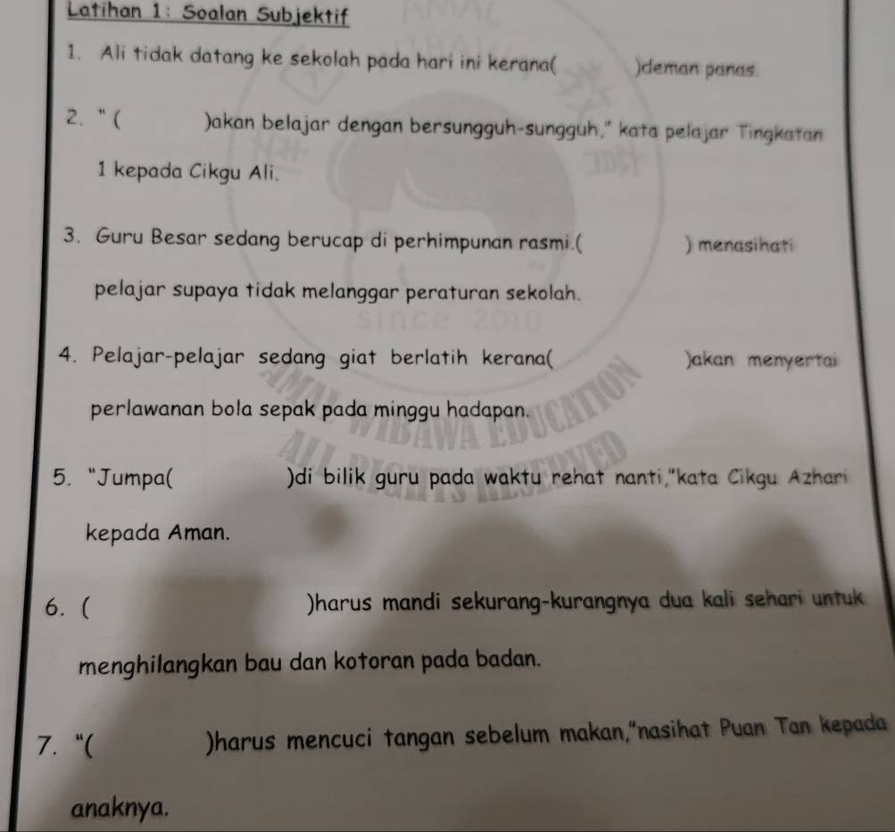 Latihan 1: Soalan Subjektif 
1. Ali tidak datang ke sekolah pada hari ini kerana( )deman panas. 
2. “( Jakan belajar dengan bersungguh-sungguh,” kata pelajar Tingkatan 
1 kepada Cikgu Ali. 
3. Guru Besar sedang berucap di perhimpunan rasmi.( ) menasihati 
pelajar supaya tidak melanggar peraturan sekolah. 
4. Pelajar-pelajar sedang giat berlatih kerana( )akan menyertai 
perlawanan bola sepak pada minggu hadapan. 
5. “Jumpa( )di bilik guru pada waktu rehat nanti,"kata Cikgu Azhari 
kepada Aman. 
6. ( )harus mandi sekurang-kurangnya dua kali sehari untuk 
menghilangkan bau dan kotoran pada badan. 
7. “( )harus mencuci tangan sebelum makan,“nasihat Puan Tan kepada 
anaknya.