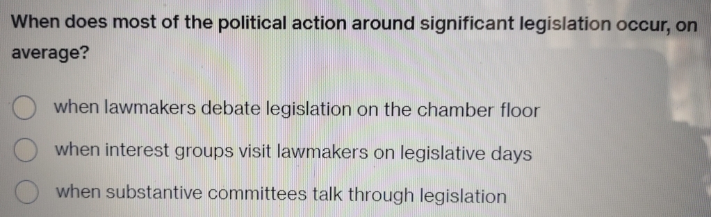 When does most of the political action around significant legislation occur, on
average?
when lawmakers debate legislation on the chamber floor
when interest groups visit lawmakers on legislative days
when substantive committees talk through legislation