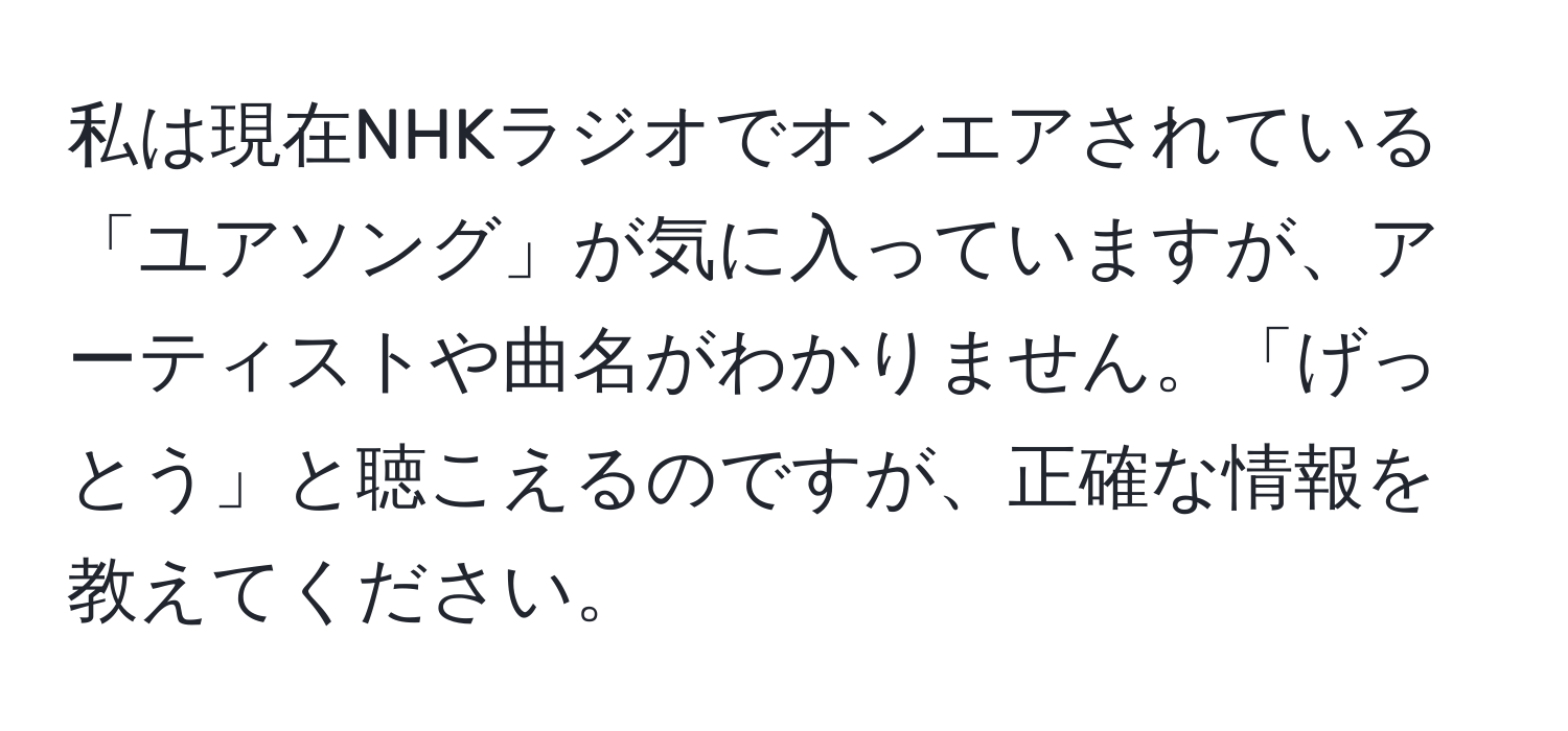 私は現在NHKラジオでオンエアされている「ユアソング」が気に入っていますが、アーティストや曲名がわかりません。「げっとう」と聴こえるのですが、正確な情報を教えてください。