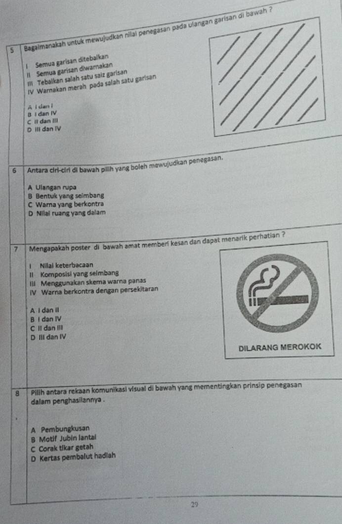 Bagalmanakah untuk mewujudkan nilai penegasan pada uli bawah ?
l Semua garisan ditebalkan
Il Semua garisan diwarnakan
II Tebalkan salah satu saiz garisan
IV Warnakan merah pada salah satu garisan
A i dan i
BI dan IV
C II dan III
D III dan IV
6 Antara ciri-ciri di bawah pillh yang boleh mewujudkan penegasan.
A Ulangan rupa
B Bentuk yang seimbang
C Warna yang berkontra
D Nilai ruang yang dalam
7 Mengapakah poster di bawah amat memberi kesan dan dapat menarik perhatian ?
I Nilal keterbacaan
Il Komposisi yang seimbang
Ill Menggunakan skema warna panas
IV Warna berkontra dengan persekitaran
A I dan Il
B I dan IV
C II dan III
D III dan IV
8 Pilih antara rekaan komunikasi visual di bawah yang mementingkan prinsip penegasan
dalam penghasilannya .
A Pembungkusan
B Motif Jubin lantal
C Corak tikar getah
D Kertas pembalut hadiah
29