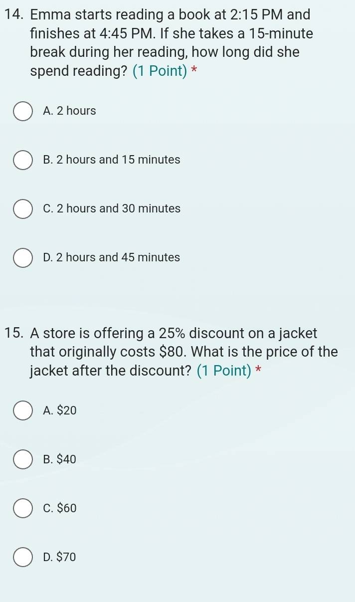 Emma starts reading a book at 2:15 PM and
finishes at 4:45 PM. If she takes a 15-minute
break during her reading, how long did she
spend reading? (1 Point) *
A. 2 hours
B. 2 hours and 15 minutes
C. 2 hours and 30 minutes
D. 2 hours and 45 minutes
15. A store is offering a 25% discount on a jacket
that originally costs $80. What is the price of the
jacket after the discount? (1 Point) *
A. $20
B. $40
C. $60
D. $70