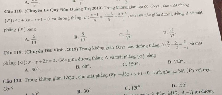 A. frac surd 23· 
B. overline 5^((·) 
2
Câu 118. (Chuyên Lê Quý Đôn Quảng Trị 2019) Trong không gian tọa độ Oxyz , cho mặt phẳng
(P): 4x+3y-z+1=0 và đường thắng d : frac x-1)4= (y-6)/3 = (z+4)/1  , sin của góc giữa đường thẳng đ và mặt
phẳng (P) bằng
A.  5/13 .
B.  8/13 .  1/13 . D.  12/13 . 
C.
Câu 119. (Chuyên ĐH Vinh -2019) Trong không gian Oxyz cho đường thẳng △ : x/1 = y/2 = z/-1  và mặt
phẳng (α): x-y+2z=0. Góc giữa đường thẳng Δ và mặt phẳng (α) bằng
C. 150°. D. 120°.
A. 30°.
B. 60°. 
Câu 120. Trong không gian Oxyz , cho mặt phẳng (P): -sqrt(3)x+y+1=0. Tính góc tạo bởi (P) với trục
Ox ? C. 120°. D. 150°.
60°
B. 30°. 
sách từ điễm M(2;-4;-1) tới đường