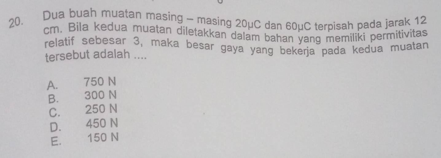 Dua buah muatan masing - masing 20μC dan 60μC terpisah pada jarak 12
cm. Bila kedua muatan diletakkan dalam bahan yang memiliki permitivitas
relatif sebesar 3, maka besar gaya yang bekerja pada kedua muatan
tersebut adalah ....
A. 750 N
B. 300 N
C. 250 N
D. 450 N
E. 150 N