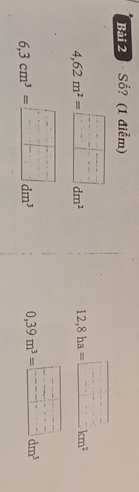 Bải 2 Số? (1 điểm)
4,62m^2= =frac .C..... .-beginarrayr □ ..□  -□ .endarray  = beginarrayr □ .endarray dm^2
12,8ha=□ km^2
6,3cm^3=_ □ dm^3
0,39m^3=□ dm^3°