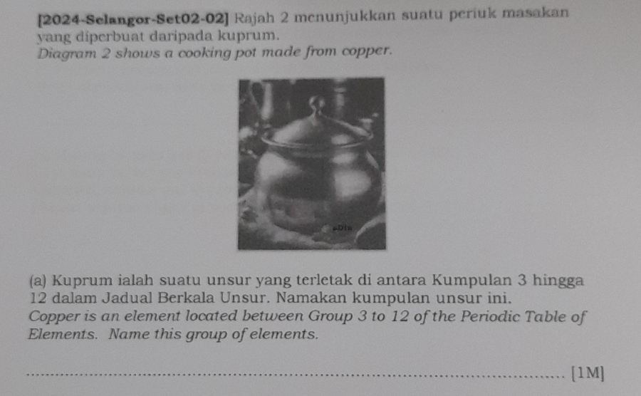 [2024-Selangor-Set02-02] Rajah 2 mcnunjukkan suatu periuk masakan 
yang diperbuat daripada kuprum. 
Diagram 2 shows a cooking pot made from copper. 
(a) Kuprum ialah suatu unsur yang terletak di antara Kumpulan 3 hingga
12 dalam Jadual Berkala Unsur. Namakan kumpulan unsur ini. 
Copper is an element located between Group 3 to 12 of the Periodic Table of 
Elements. Name this group of elements. 
_[1M]