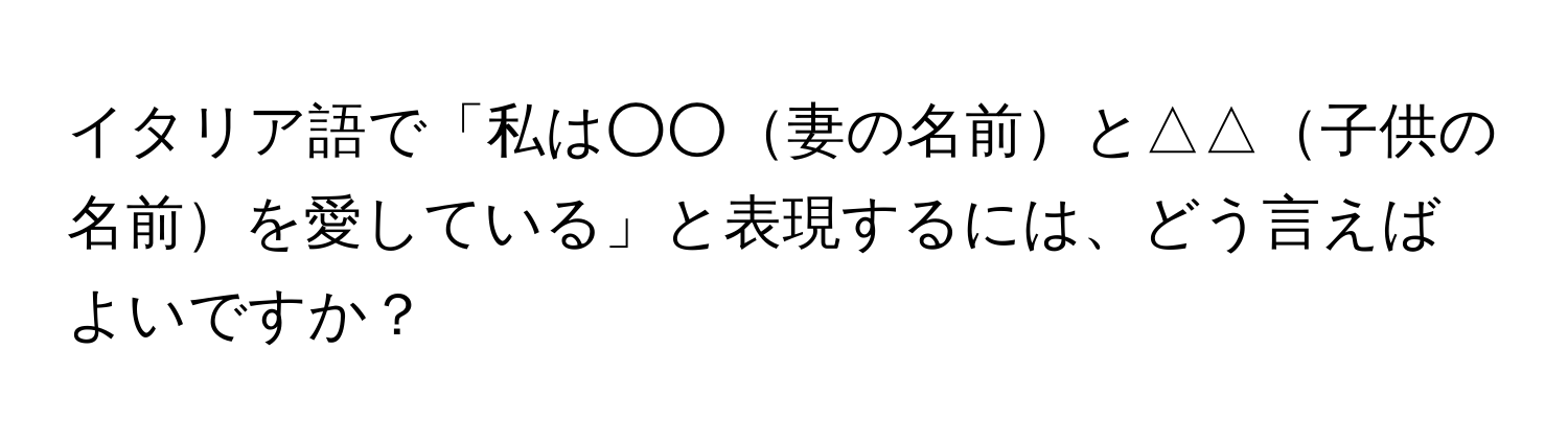イタリア語で「私は○○妻の名前と△△子供の名前を愛している」と表現するには、どう言えばよいですか？