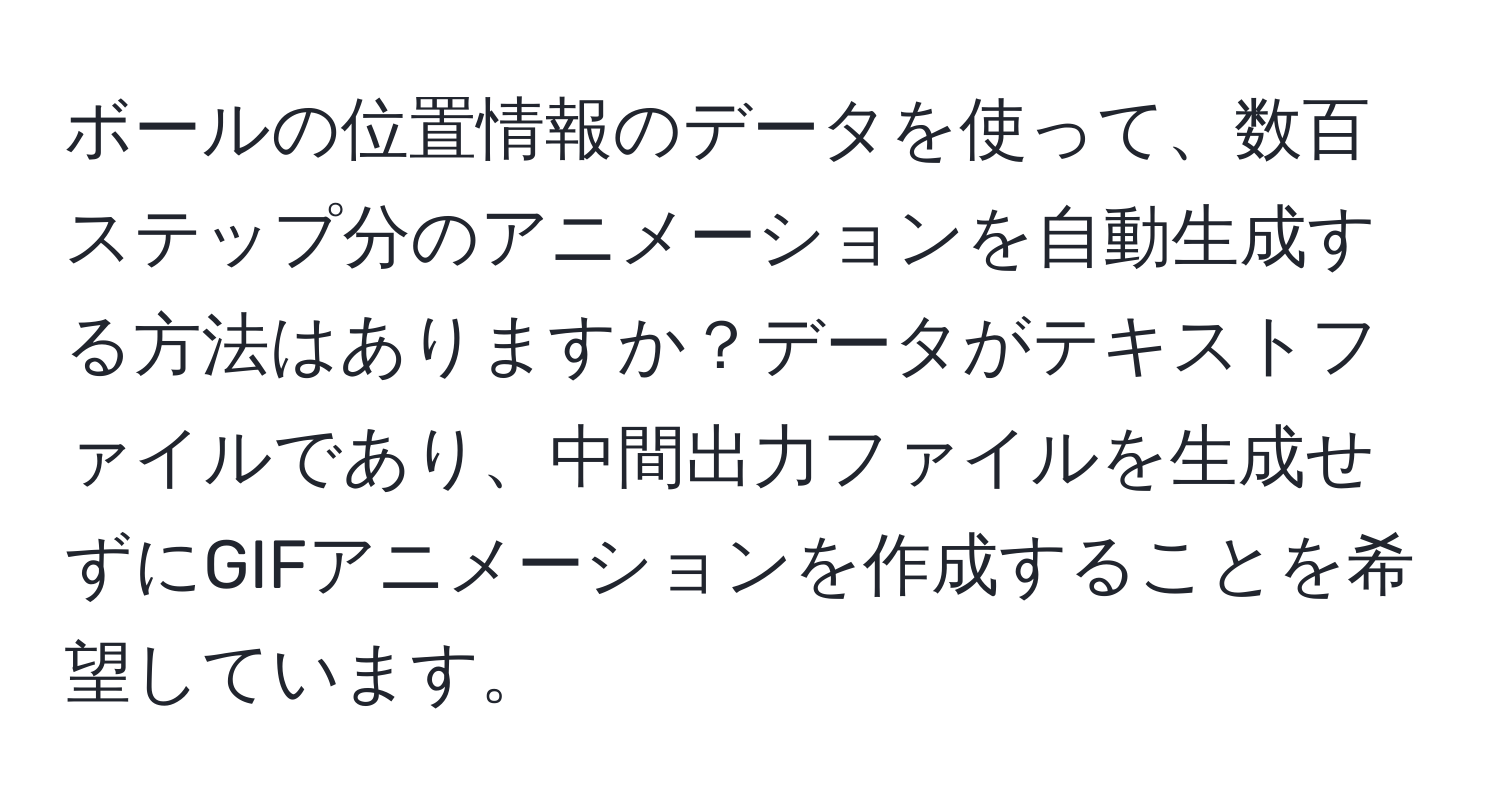 ボールの位置情報のデータを使って、数百ステップ分のアニメーションを自動生成する方法はありますか？データがテキストファイルであり、中間出力ファイルを生成せずにGIFアニメーションを作成することを希望しています。