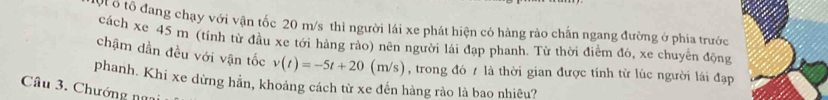 ô tổ đang chạy với vận tốc 20 m/s thì người lái xe phát hiện có hàng rảo chấn ngang đường ở phía trước 
cách xe 45 m (tính từ đầu xe tới hàng rảo) nên người lái đạp phanh. Từ thời điểm đó, xe chuyển động 
chậm dần đều với vận tốc v(t)=-5t+20(m/s)
phanh. Khi xe dừng hần, khoảng cách từ xe đến hàng rào là bao nhiêu? , trong đó / là thời gian được tính từ lúc người lái đạp 
Câu 3. Chướng ngại