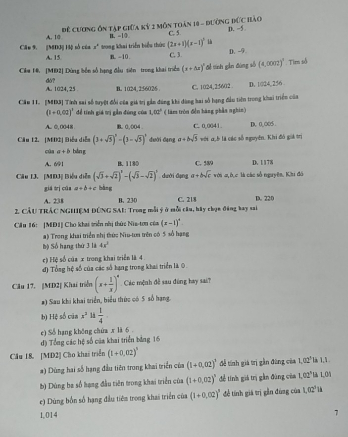 Đề cương ôn tập giữa kỷ 2 môn toán 10 - đường đức hào
A. 10 B. -10 C. 5. D. -5 
Câu 9. [MD3] Hệ số của x^4 trong khai triển biểu thức (2x+1)(x-1)^5 là
A. 15 B. -10 C. 3. D. -9.
Câu 10. [MD2] Dùng bốn số hạng đầu tiên trong khai triển (x+△ x)^5 để tính gần đúng số (4,0002)^3. Tim số
đó?
A. 1024, 25 B. 1024,256026 . C. 1024,25602 D. 1024, 256 
Câu 11. [MD3] Tính sai số tuyệt đổi của giá trị gần đúng khi dùng hai số hạng đầu tiên trong khai triển của
(1+0.02)^3 để tính giá trị gần đùng của 1,02^5 ( làm tròn đến hàng phần nghin)
A. 0,0048 B. 0,004 . C. 0,0041 D. 0,005 
Câu 12. [MĐ2] Biểu diễn (3+sqrt(5))^3-(3-sqrt(5))^5 dưới danga+bsqrt(5) với σ,b là các số nguyên. Khi đó giá trị
cúa a+b bằng
A. 691 B. 1180 C. 589 D. 1178
Câu 13. [MD3] Biểu diễn (sqrt(3)+sqrt(2))^5-(sqrt(3)-sqrt(2))^5 dưới dạng a+bsqrt(c) với a,b,c là các số nguyên. Khi đó
giá trị cún a+b+c bằng
A. 238 B. 230 C. 218 D. 220
*2. CÂU TRÁC NGHIỆM ĐÚNG SAI: Trong mỗi ý ở mỗi câu, hãy chọn đúng hay sai
Câu 16: [MĐ1] Cho khai triển nhị thức Niu-tơn của (x-1)^4.
a) Trong khai triển nhị thức Niu-tơn trên có 5 số hạng
b) Số hạng thứ 3 là 4x^2
c) Hệ số của x trong khai triển là 4
d) Tổng hệ số của các số hạng trong khai triển là 0 .
Câu 17. |MD2| Khai triển (x+ 1/x )^4 Các mệnh đề sau đúng hay sai?
a) Sau khi khai triển, biểu thức có 5 số hạng.
b) Hệ số của x^2 là  1/4 ·
c) Số hạng không chứa x là 6.
d) Tổng các hệ số của khai triển bằng 16
Câu 18. [MD2] Cho khai triển (1+0,02)^5
a) Dùng hai số hạng đầu tiên trong khai triển của (1+0,02)^5 để tính giá trị gần đúng của 1,02^5 là 1,1 
b) Dùng ba số hạng đầu tiên trong khai triển của (1+0,02)^5 để tính giá trị gần đùng của 1,02^5 là 1,01
c) Dùng bốn số hạng đầu tiên trong khai triển của (1+0,02)^5 để tính giá trị gần đúng của 1,02^5I
1,014
1