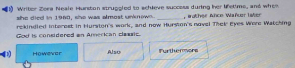 Writer Zora Neale Hurston struggled to achieve success during her lifetime, and when
she died in 1960, she was almost unknown. _, author Alice Walker later
rekindled interest in Hurston's work, and now Hurston's novel Their Eyes Were Watching
God is considered an American classic.
However Also Furthermore