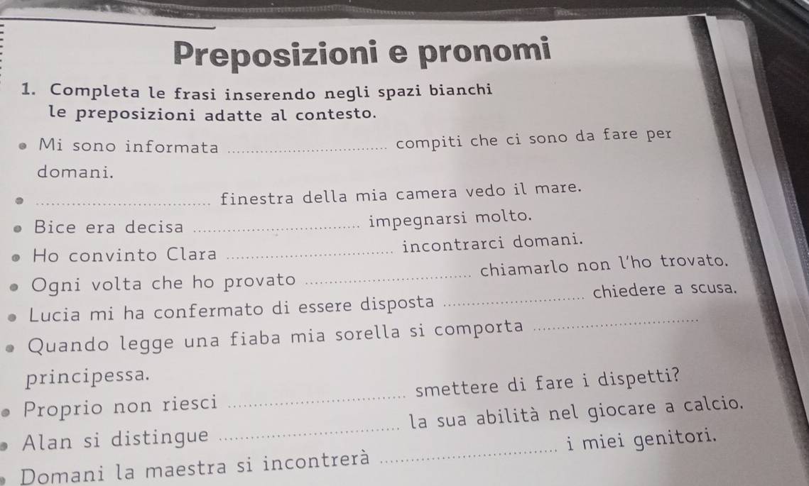 Preposizioni e pronomi 
1. Completa le frasi inserendo negli spazi bianchi 
le preposizioni adatte al contesto. 
Mi sono informata_ 
compiti che ci sono da fare per 
domani. 
_finestra della mia camera vedo il mare. 
Bice era decisa_ 
impegnarsi molto. 
Ho convinto Clara _incontrarci domani. 
_ 
Ogni volta che ho provato _chiamarlo non l’ho trovato. 
chiedere a scusa. 
_ 
Lucia mi ha confermato di essere disposta 
Quando legge una fiaba mia sorella si comporta 
principessa. 
Proprio non riesci _smettere di fare i dispetti? 
Alan si distingue _la sua abilità nel giocare a calcio. 
Domani la maestra si incontrerà _i miei genitori.